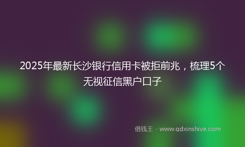 2025年最新长沙银行信用卡被拒前兆，梳理5个无视征信黑户口子