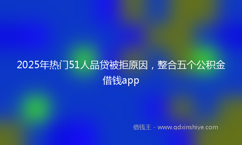 2025年热门51人品贷被拒原因，整合五个公积金借钱app