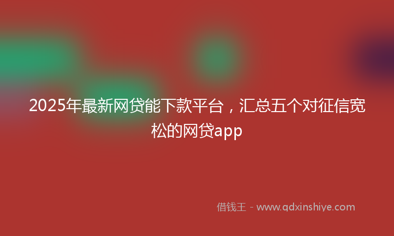2025年最新网贷能下款平台，汇总五个对征信宽松的网贷app