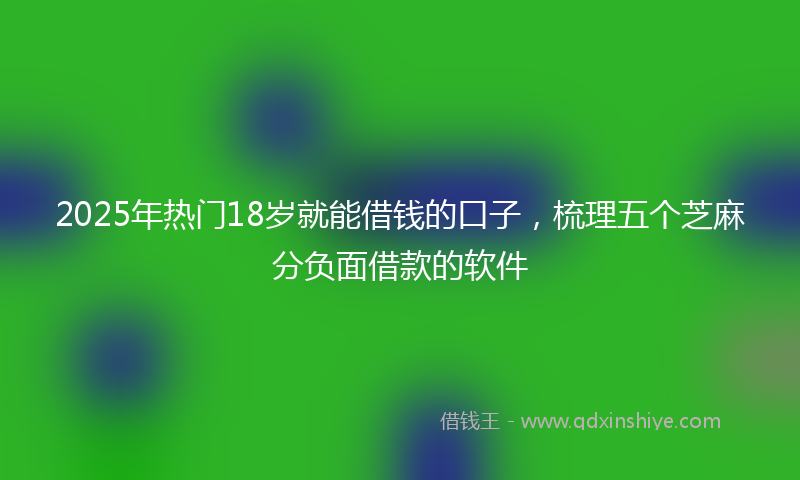 2025年热门18岁就能借钱的口子，梳理五个芝麻分负面借款的软件