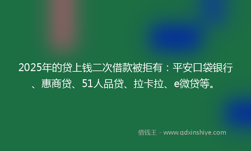 2025年的贷上钱二次借款被拒有：平安口袋银行、惠商贷、51人品贷、拉卡拉、e微贷等。
