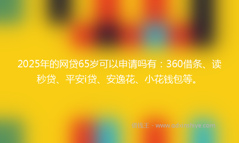 2025年的网贷65岁可以申请吗有：360借条、读秒贷、平安i贷、安逸花、小花钱包等。