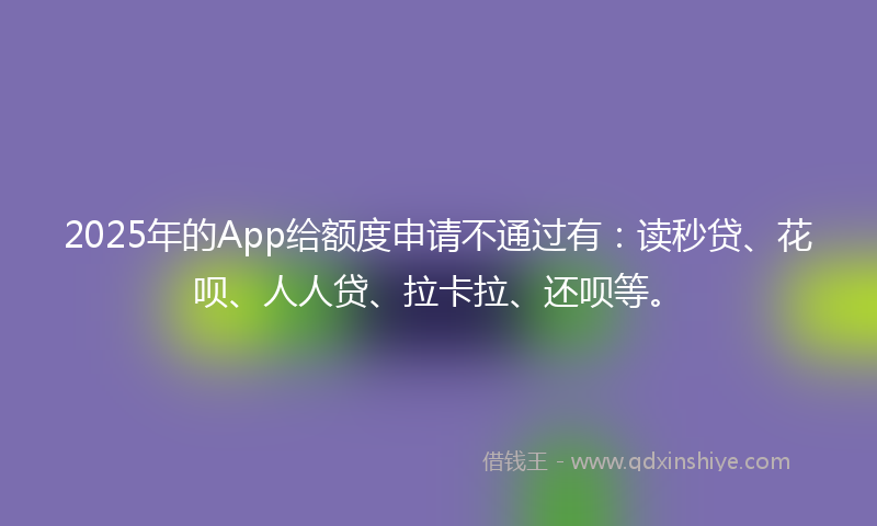 2025年的App给额度申请不通过有：读秒贷、花呗、人人贷、拉卡拉、还呗等。