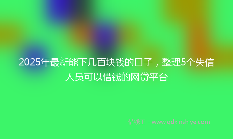 2025年最新能下几百块钱的口子，整理5个失信人员可以借钱的网贷平台