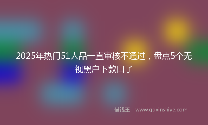 2025年热门51人品一直审核不通过，盘点5个无视黑户下款口子