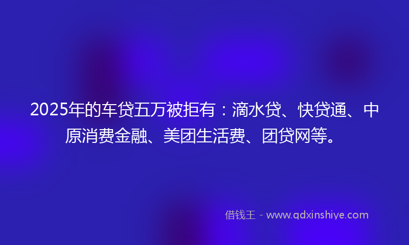 2025年的车贷五万被拒有：滴水贷、快贷通、中原消费金融、美团生活费、团贷网等。