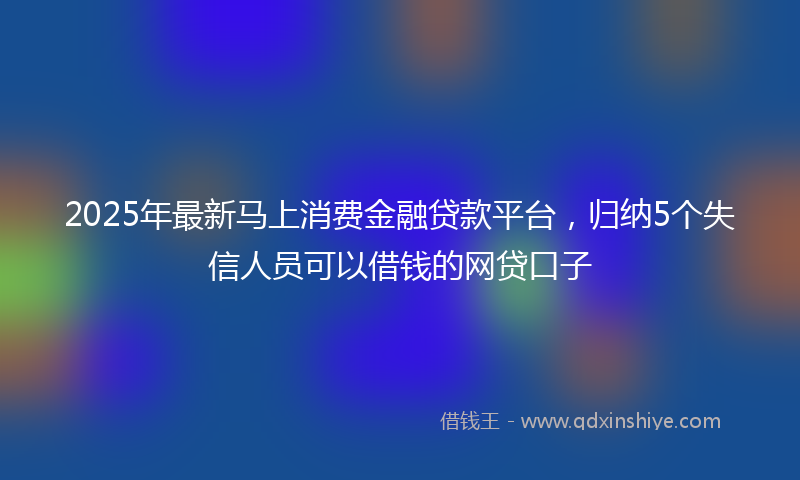 2025年最新马上消费金融贷款平台，归纳5个失信人员可以借钱的网贷口子