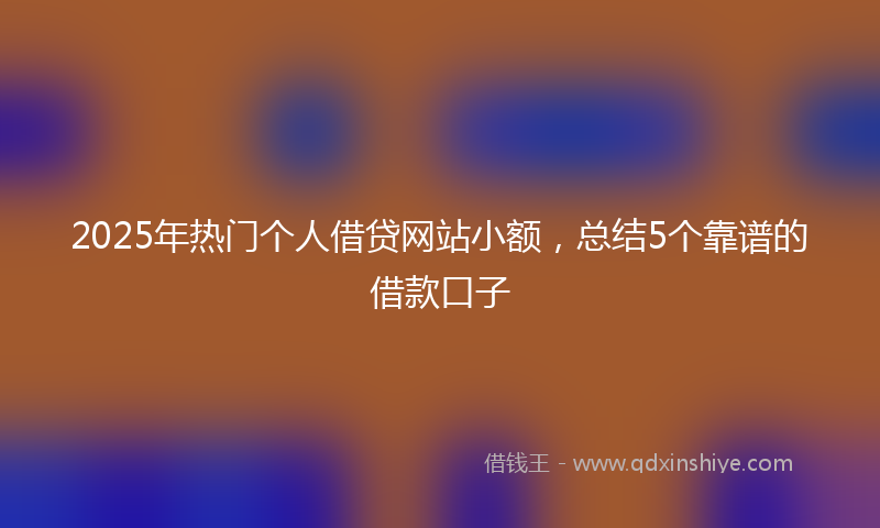 2025年热门个人借贷网站小额，总结5个靠谱的借款口子