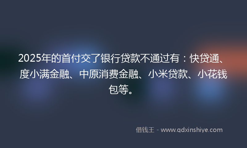 2025年的首付交了银行贷款不通过有：快贷通、度小满金融、中原消费金融、小米贷款、小花钱包等。