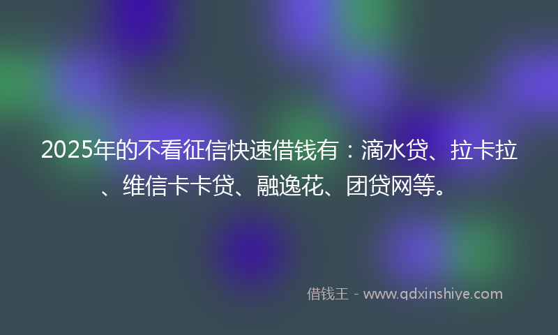 2025年的不看征信快速借钱有：滴水贷、拉卡拉、维信卡卡贷、融逸花、团贷网等。