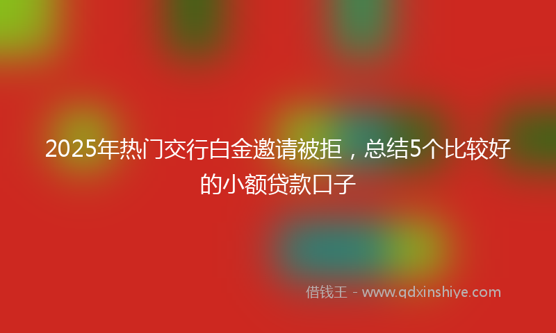 2025年热门交行白金邀请被拒，总结5个比较好的小额贷款口子