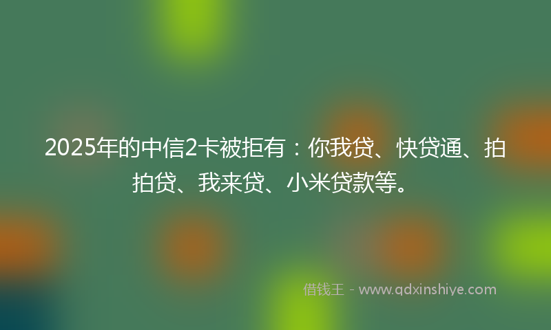 2025年的中信2卡被拒有：你我贷、快贷通、拍拍贷、我来贷、小米贷款等。