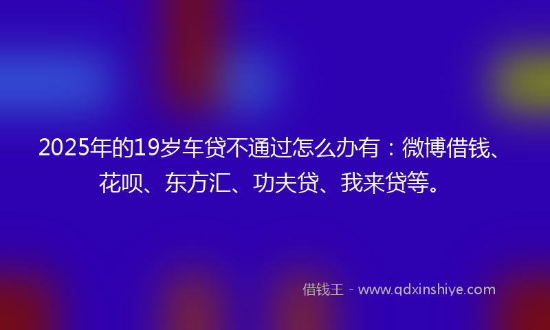2025年的19岁车贷不通过怎么办有：微博借钱、花呗、东方汇、功夫贷、我来贷等。