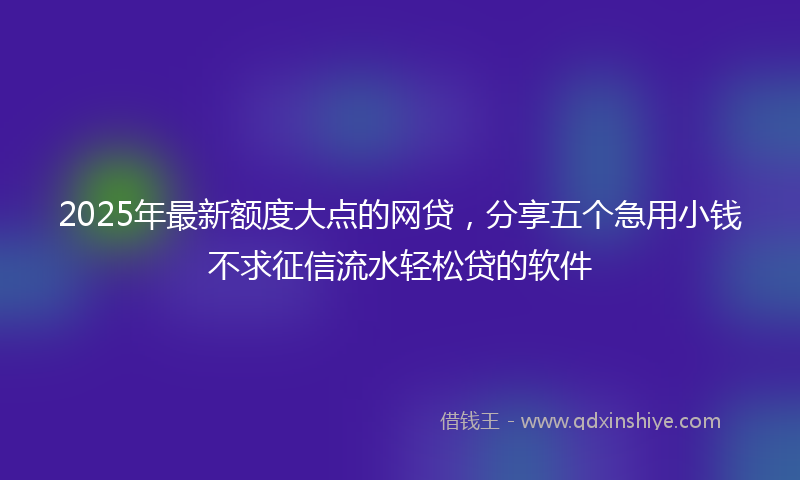 2025年最新额度大点的网贷,分享五个急用小钱不求征信流水轻松贷的软件