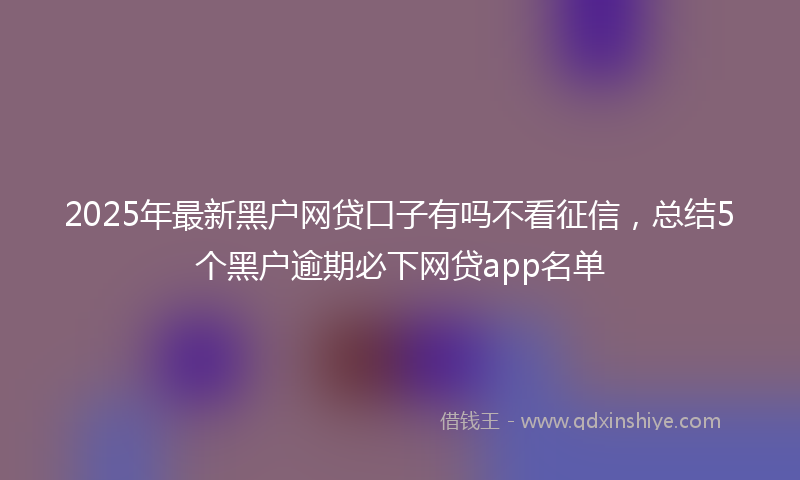 2025年最新黑户网贷口子有吗不看征信，总结5个黑户逾期必下网贷app名单
