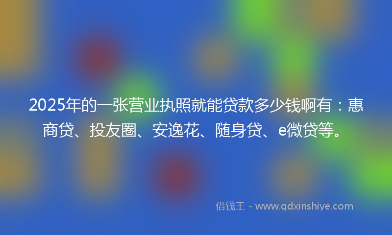 2025年的一张营业执照就能贷款多少钱啊有：惠商贷、投友圈、安逸花、随身贷、e微贷等。