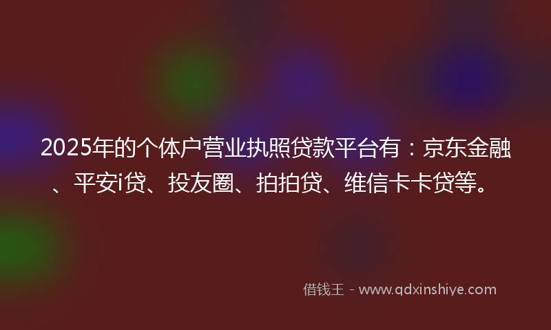 2025年的个体户营业执照贷款平台有：京东金融、平安i贷、投友圈、拍拍贷、维信卡卡贷等。