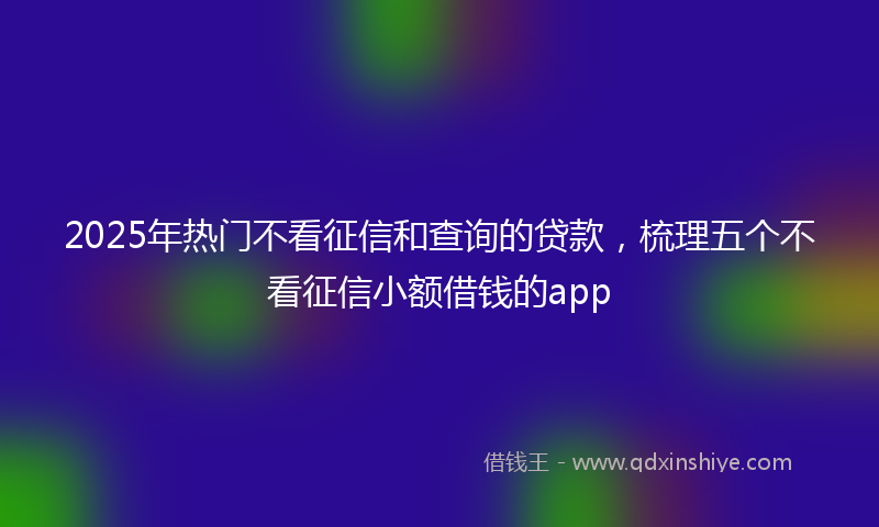 2025年热门不看征信和查询的贷款，梳理五个不看征信小额借钱的app