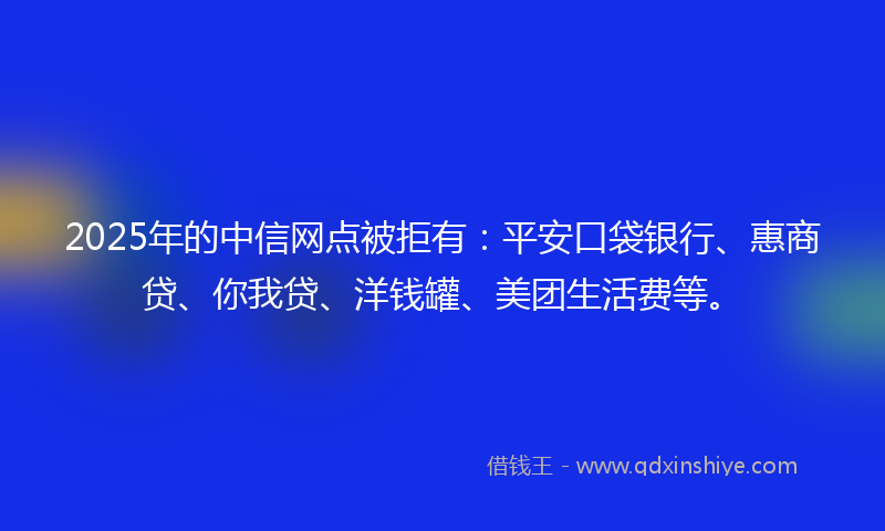 2025年的中信网点被拒有：平安口袋银行、惠商贷、你我贷、洋钱罐、美团生活费等。