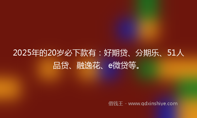 2025年的20岁必下款有：好期贷、分期乐、51人品贷、融逸花、e微贷等。