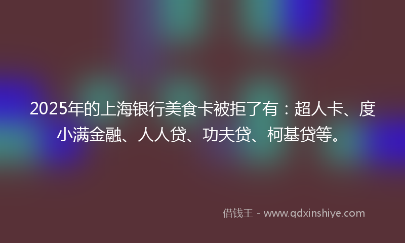 2025年的上海银行美食卡被拒了有：超人卡、度小满金融、人人贷、功夫贷、柯基贷等。