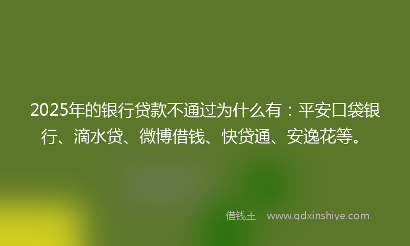 2025年的银行贷款不通过为什么有：平安口袋银行、滴水贷、微博借钱、快贷通、安逸花等。