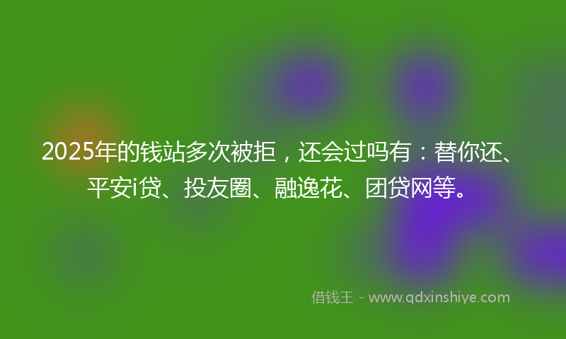 2025年的钱站多次被拒,还会过吗有:替你还、平安i贷、投友圈、融逸花、团贷网等。