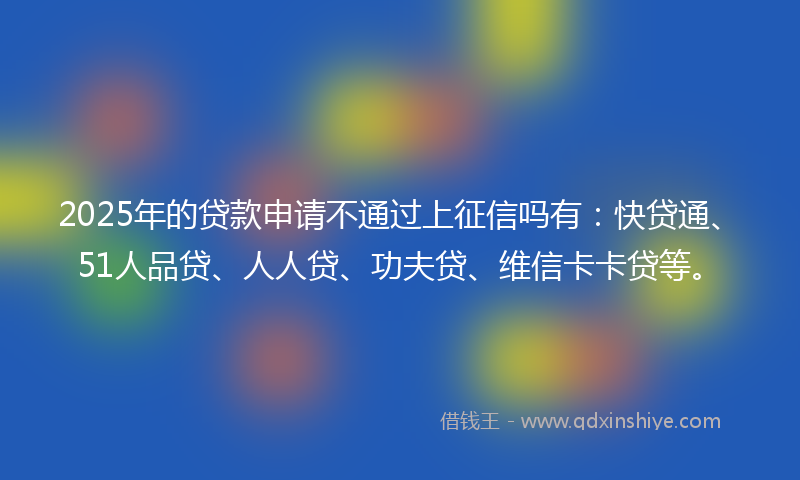 2025年的贷款申请不通过上征信吗有：快贷通、51人品贷、人人贷、功夫贷、维信卡卡贷等。