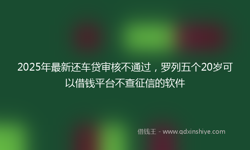 2025年最新还车贷审核不通过，罗列五个20岁可以借钱平台不查征信的软件
