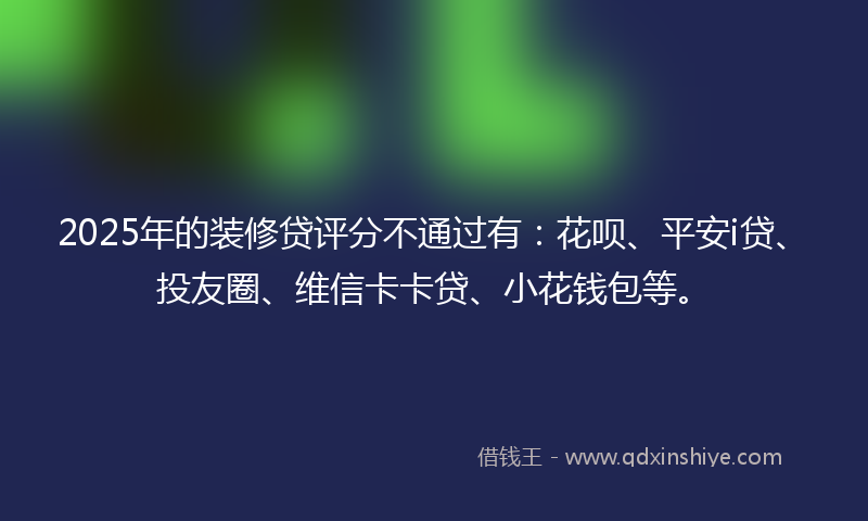 2025年的装修贷评分不通过有：花呗、平安i贷、投友圈、维信卡卡贷、小花钱包等。