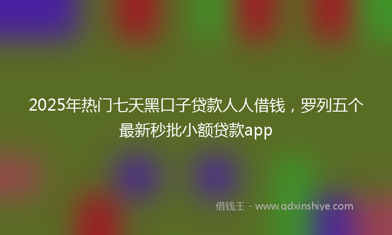2025年热门七天黑口子贷款人人借钱，罗列五个最新秒批小额贷款app