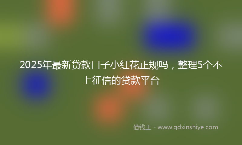 2025年最新贷款口子小红花正规吗，整理5个不上征信的贷款平台
