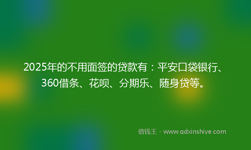 2025年的不用面签的贷款有：平安口袋银行、360借条、花呗、分期乐、随身贷等。