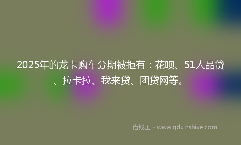 2025年的龙卡购车分期被拒有：花呗、51人品贷、拉卡拉、我来贷、团贷网等。