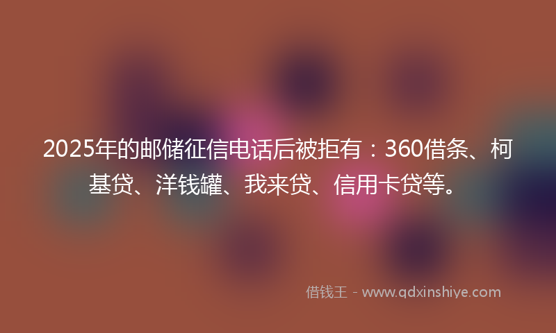 2025年的邮储征信电话后被拒有：360借条、柯基贷、洋钱罐、我来贷、信用卡贷等。