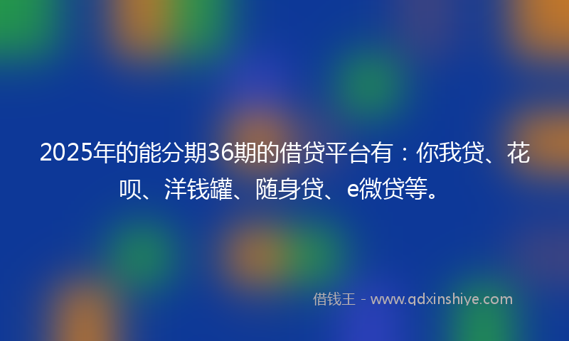 2025年的能分期36期的借贷平台有：你我贷、花呗、洋钱罐、随身贷、e微贷等。