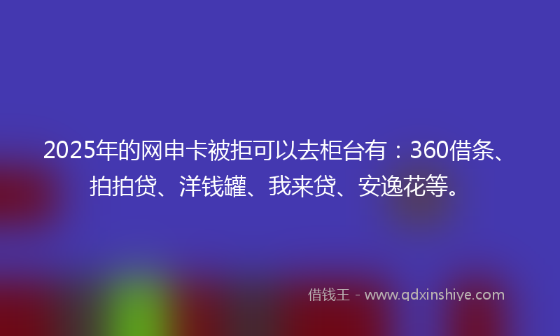 2025年的网申卡被拒可以去柜台有：360借条、拍拍贷、洋钱罐、我来贷、安逸花等。