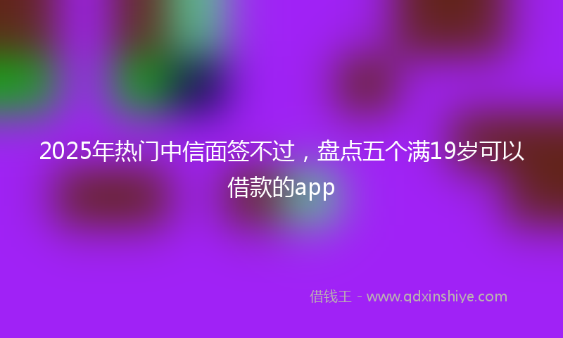 2025年热门中信面签不过，盘点五个满19岁可以借款的app
