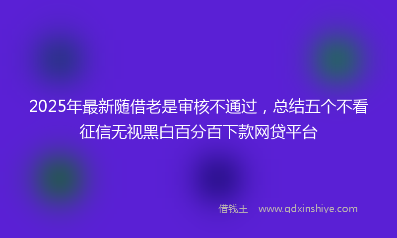 2025年最新随借老是审核不通过，总结五个不看征信无视黑白百分百下款网贷平台