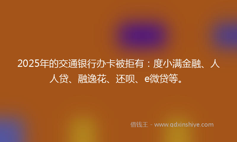 2025年的交通银行办卡被拒有：度小满金融、人人贷、融逸花、还呗、e微贷等。