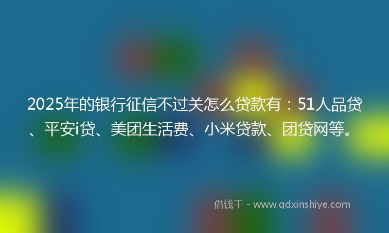 2025年的银行征信不过关怎么贷款有：51人品贷、平安i贷、美团生活费、小米贷款、团贷网等。