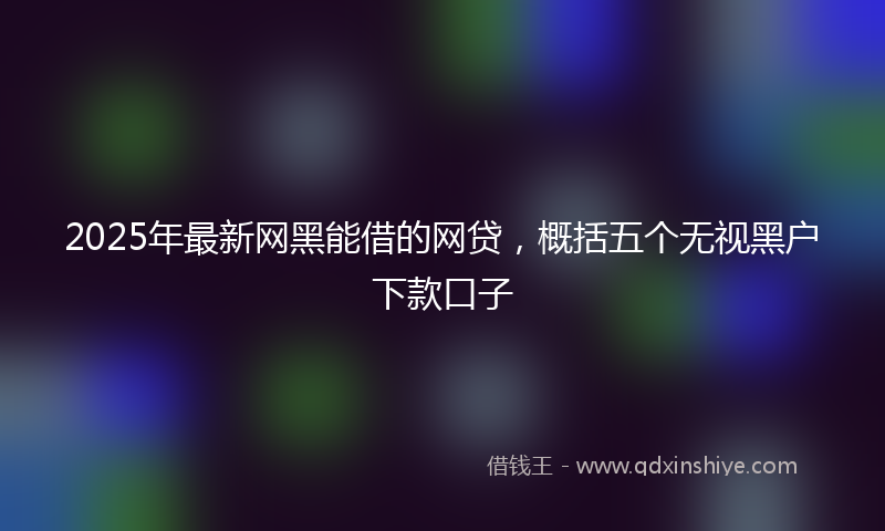 2025年最新网黑能借的网贷，概括五个无视黑户下款口子