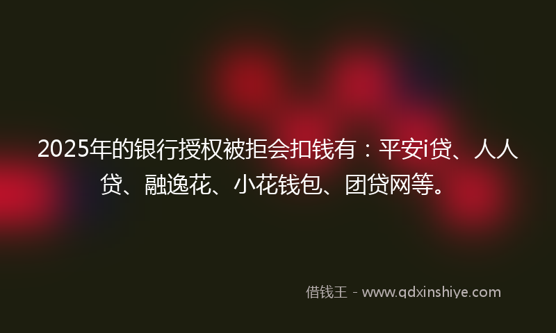 2025年的银行授权被拒会扣钱有：平安i贷、人人贷、融逸花、小花钱包、团贷网等。