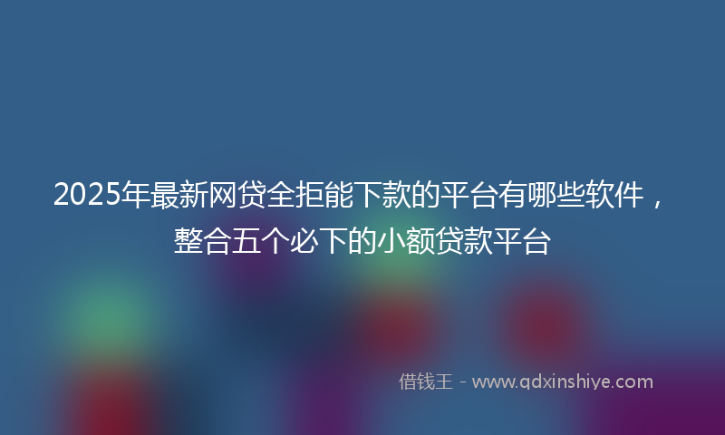 2025年最新网贷全拒能下款的平台有哪些软件，整合五个必下的小额贷款平台