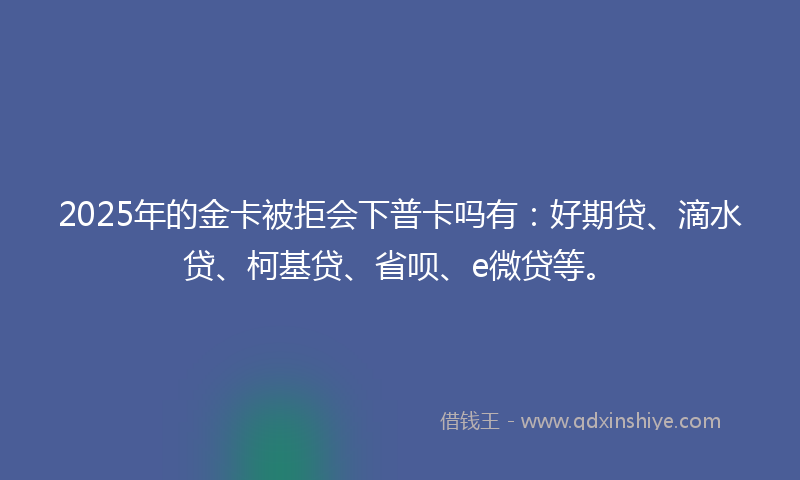 2025年的金卡被拒会下普卡吗有：好期贷、滴水贷、柯基贷、省呗、e微贷等。