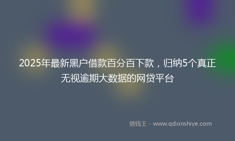 2025年最新黑户借款百分百下款，归纳5个真正无视逾期大数据的网贷平台