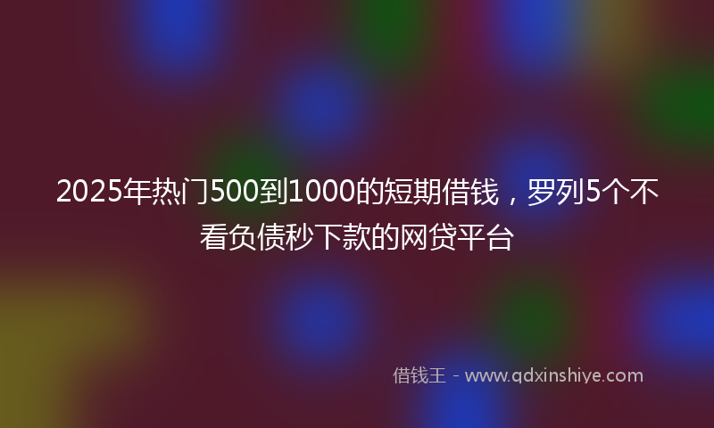 2025年热门500到1000的短期借钱，罗列5个不看负债秒下款的网贷平台