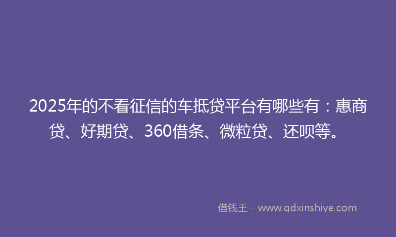 2025年的不看征信的车抵贷平台有哪些有：惠商贷、好期贷、360借条、微粒贷、还呗等。