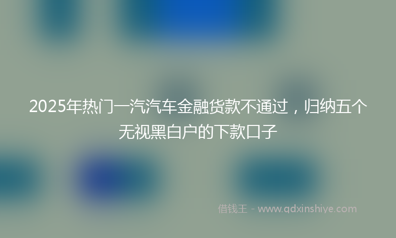 2025年热门一汽汽车金融货款不通过，归纳五个无视黑白户的下款口子