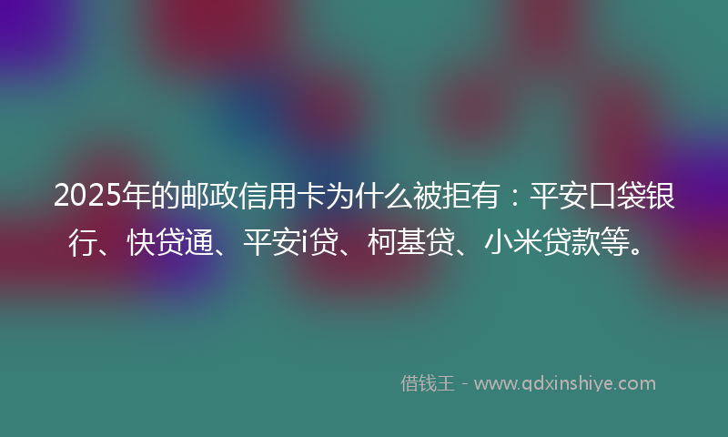 2025年的邮政信用卡为什么被拒有：平安口袋银行、快贷通、平安i贷、柯基贷、小米贷款等。